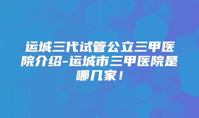 运城三代试管公立三甲医院介绍-运城市三甲医院是哪几家！