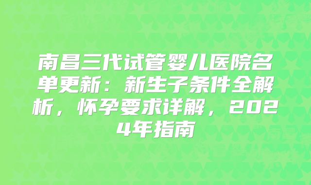 南昌三代试管婴儿医院名单更新：新生子条件全解析，怀孕要求详解，2024年指南