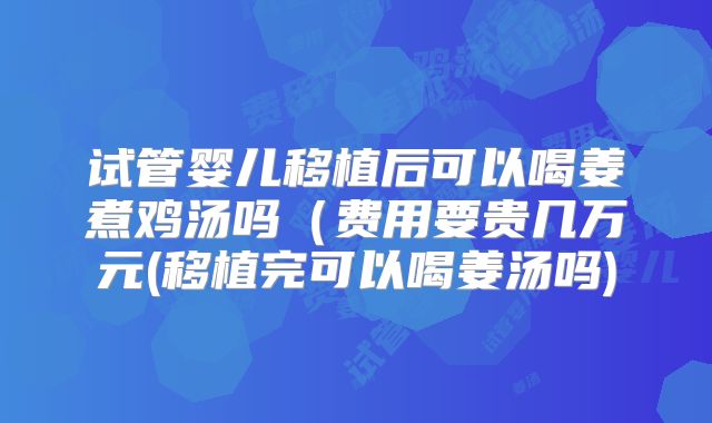 试管婴儿移植后可以喝姜煮鸡汤吗(费用要贵几万元(移植完可以喝姜汤吗)