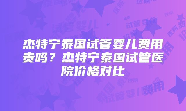 杰特宁泰国试管婴儿费用贵吗?杰特宁泰国试管医院价格对比