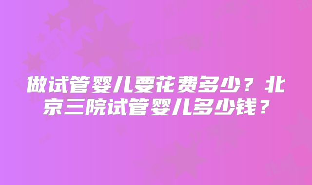 做试管婴儿要花费多少？北京三院试管婴儿多少钱？