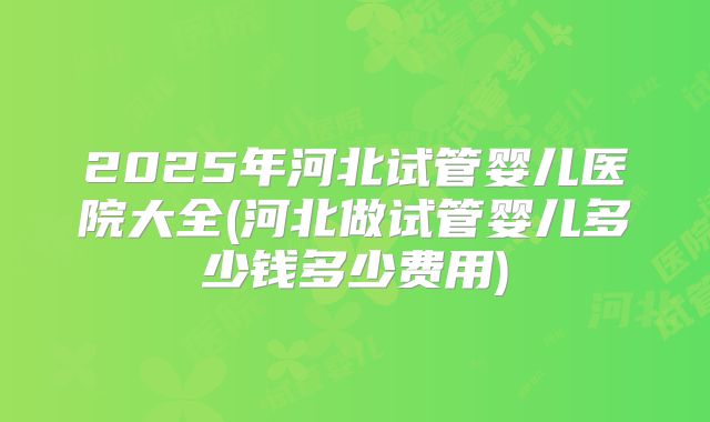 2025年河北试管婴儿医院大全(河北做试管婴儿多少钱多少费用)