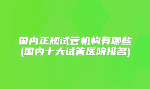 国内正规试管机构有哪些(国内十大试管医院排名)