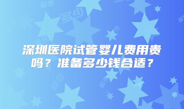 深圳医院试管婴儿费用贵吗?准备多少钱合适?