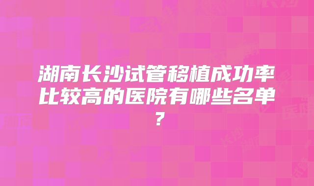 湖南长沙试管移植成功率比较高的医院有哪些名单?