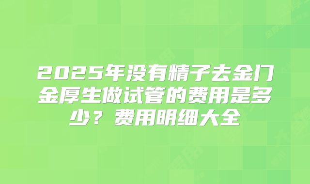 2025年没有精子去金门金厚生做试管的费用是多少?费用明细大全