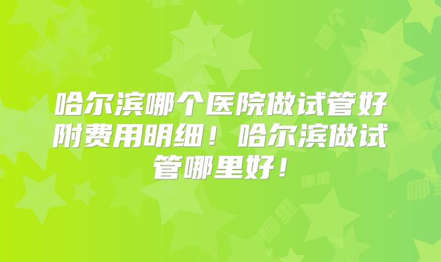 哈尔滨哪个医院做试管好附费用明细！哈尔滨做试管哪里好！