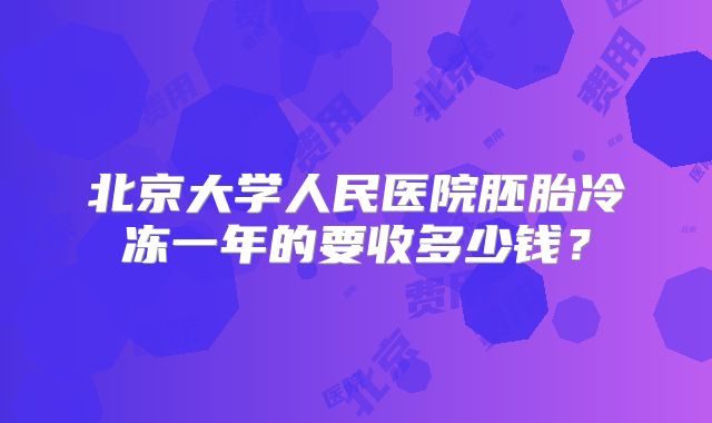 北京大学人民医院胚胎冷冻一年的要收多少钱?