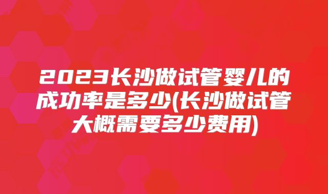 2023长沙做试管婴儿的成功率是多少(长沙做试管大概需要多少费用)