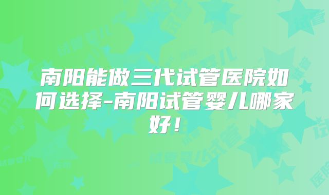 南阳能做三代试管医院如何选择-南阳试管婴儿哪家好！