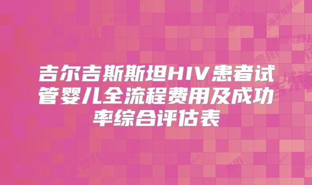 吉尔吉斯斯坦HIV患者试管婴儿全流程费用及成功率综合评估表