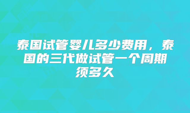 泰国试管婴儿多少费用，泰国的三代做试管一个周期须多久