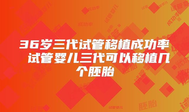 36岁三代试管移植成功率 试管婴儿三代可以移植几个胚胎