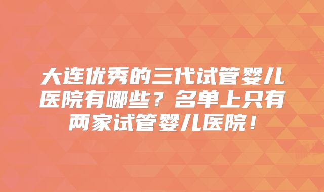 大连优秀的三代试管婴儿医院有哪些？名单上只有两家试管婴儿医院！