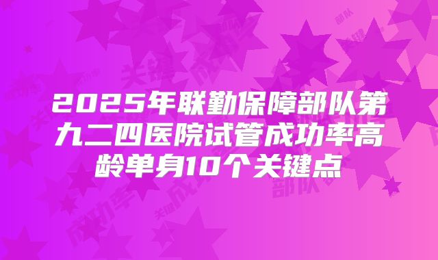2025年联勤保障部队第九二四医院试管成功率高龄单身10个关键点
