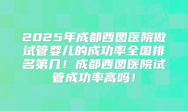 2025年成都西囡医院做试管婴儿的成功率全国排名第几!成都西囡医院试管成功率高吗!