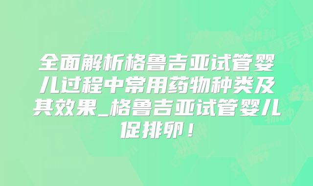 全面解析格鲁吉亚试管婴儿过程中常用药物种类及其效果_格鲁吉亚试管婴儿促排卵！