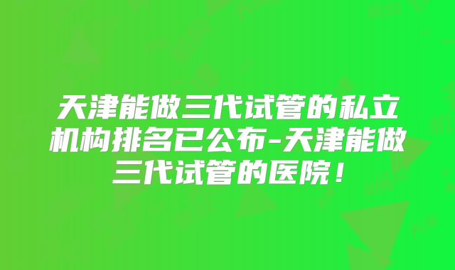 天津能做三代试管的私立机构排名已公布-天津能做三代试管的医院！