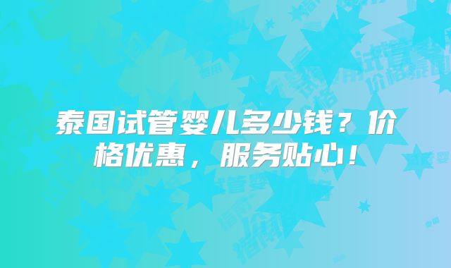 泰国试管婴儿多少钱？价格优惠，服务贴心！