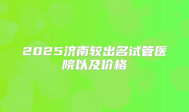 2025济南较出名试管医院以及价格