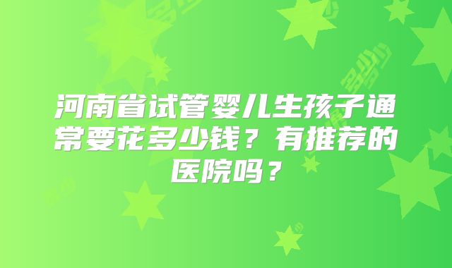 河南省试管婴儿生孩子通常要花多少钱?有推荐的医院吗?