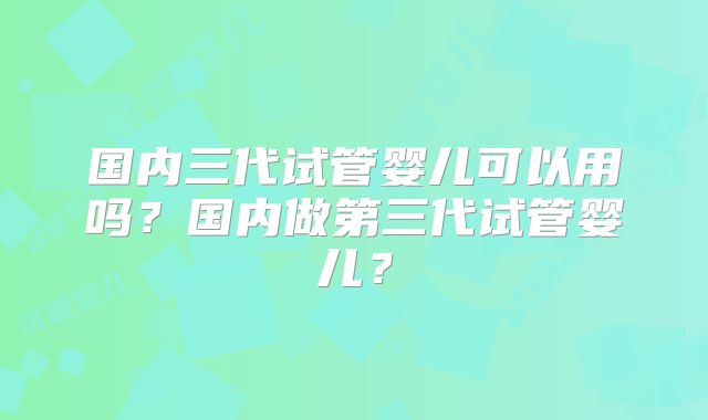 国内三代试管婴儿可以用吗？国内做第三代试管婴儿？