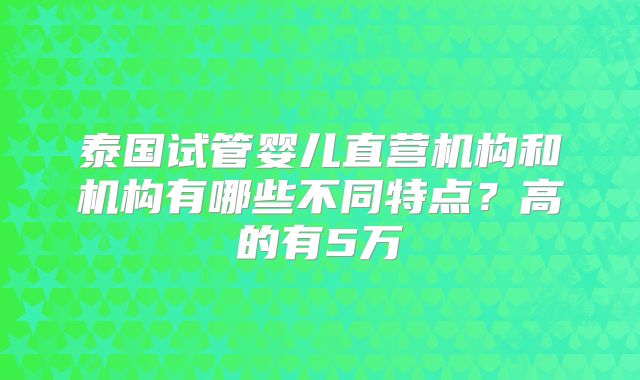 泰国试管婴儿直营机构和机构有哪些不同特点？高的有5万