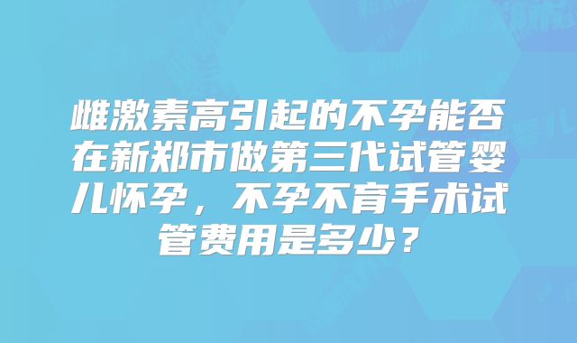 雌激素高引起的不孕能否在新郑市做第三代试管婴儿怀孕,不孕不育手术试管费用是多少?