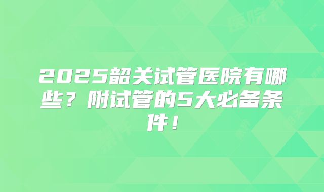 2025韶关试管医院有哪些？附试管的5大必备条件！