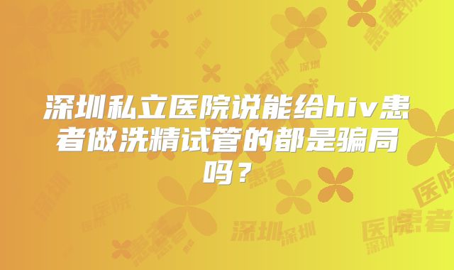 深圳私立医院说能给hiv患者做洗精试管的都是骗局吗?