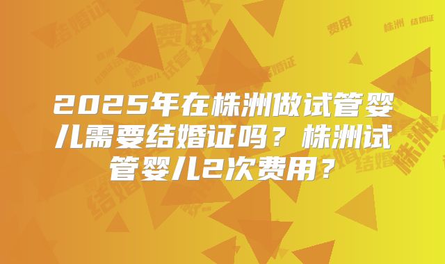 2025年在株洲做试管婴儿需要结婚证吗?株洲试管婴儿2次费用?
