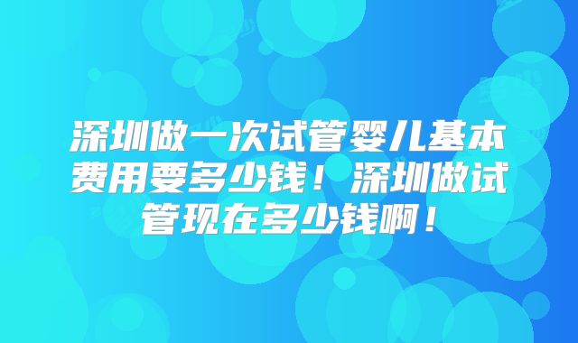 深圳做一次试管婴儿基本费用要多少钱!深圳做试管现在多少钱啊!