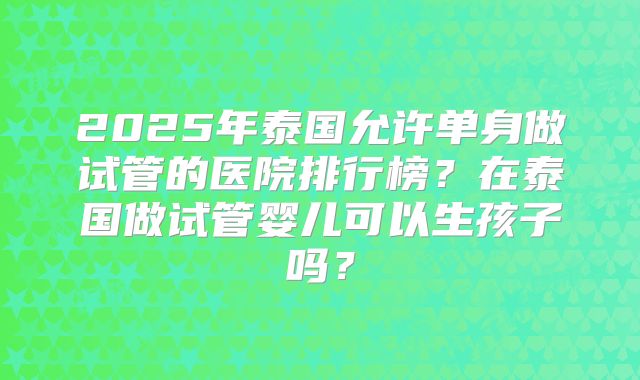 2025年泰国允许单身做试管的医院排行榜?在泰国做试管婴儿可以生孩子吗?