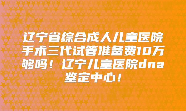 辽宁省综合成人儿童医院手术三代试管准备费10万够吗！辽宁儿童医院dna鉴定中心！