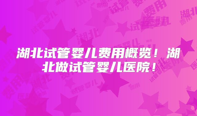 湖北试管婴儿费用概览!湖北做试管婴儿医院!