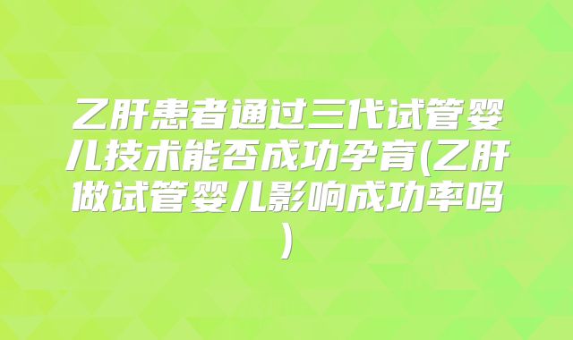 乙肝患者通过三代试管婴儿技术能否成功孕育(乙肝做试管婴儿影响成功率吗)