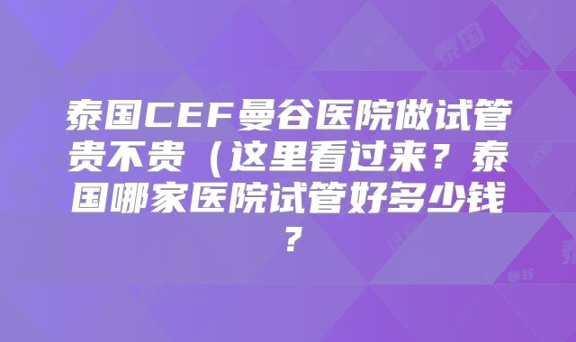 泰国CEF曼谷医院做试管贵不贵(这里看过来?泰国哪家医院试管好多少钱?