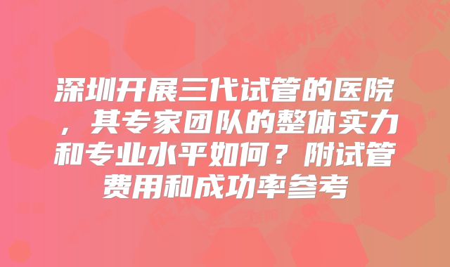 深圳开展三代试管的医院，其专家团队的整体实力和专业水平如何？附试管费用和成功率参考