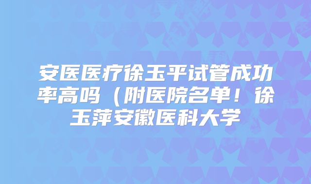 安医医疗徐玉平试管成功率高吗(附医院名单!徐玉萍安徽医科大学