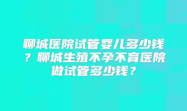 聊城医院试管婴儿多少钱?聊城生殖不孕不育医院做试管多少钱?