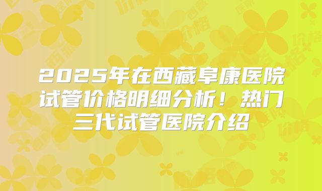 2025年在西藏阜康医院试管价格明细分析!热门三代试管医院介绍