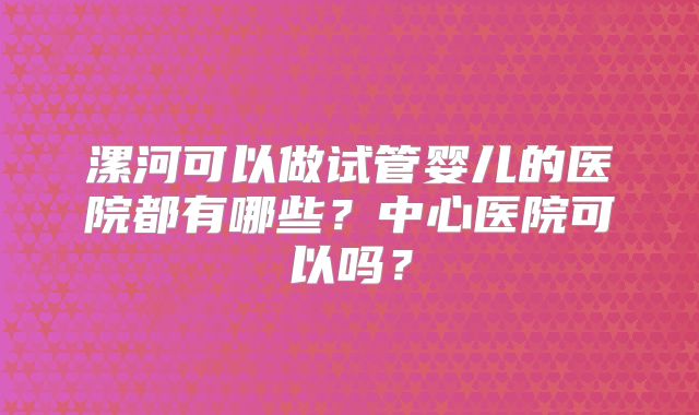 漯河可以做试管婴儿的医院都有哪些?中心医院可以吗?