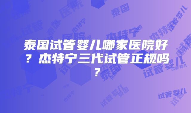 泰国试管婴儿哪家医院好？杰特宁三代试管正规吗？