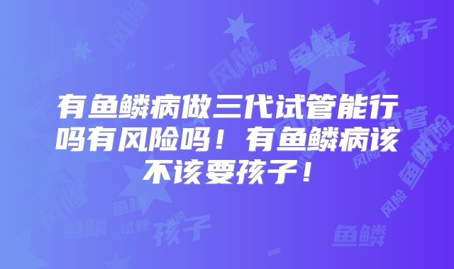 有鱼鳞病做三代试管能行吗有风险吗!有鱼鳞病该不该要孩子!