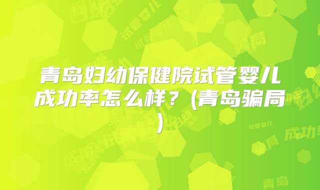 青岛妇幼保健院试管婴儿成功率怎么样？(青岛骗局)