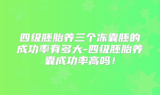 四级胚胎养三个冻囊胚的成功率有多大-四级胚胎养囊成功率高吗！