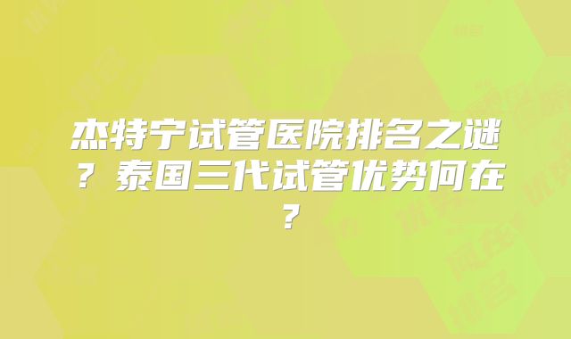 杰特宁试管医院排名之谜？泰国三代试管优势何在？