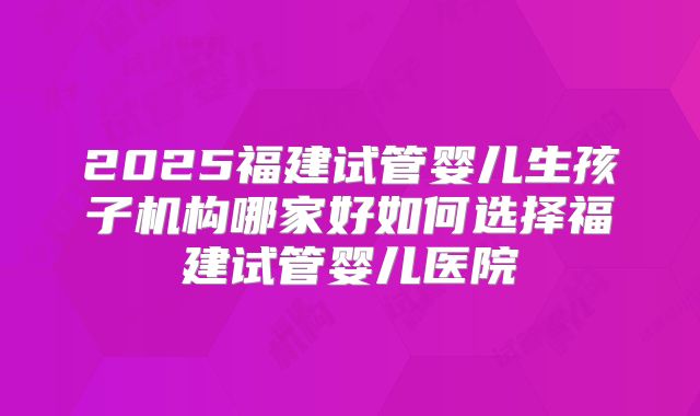 2025福建试管婴儿生孩子机构哪家好如何选择福建试管婴儿医院