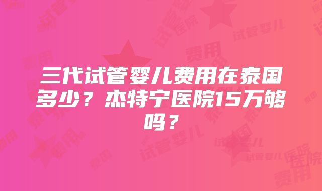 三代试管婴儿费用在泰国多少?杰特宁医院15万够吗?