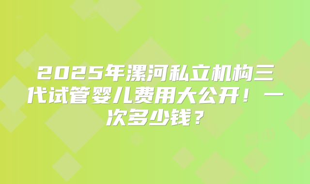 2025年漯河私立机构三代试管婴儿费用大公开!一次多少钱?